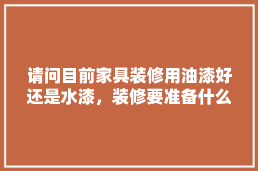 请问目前家具装修用油漆好还是水漆，装修要准备什么涂料才好呢。 请问目前家具装修用油漆好还是水漆，装修要准备什么涂料才好呢。 买房须知