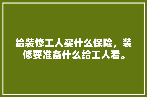 给装修工人买什么保险，装修要准备什么给工人看。 给装修工人买什么保险，装修要准备什么给工人看。 二手房