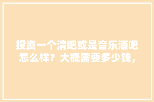 投资一个清吧或是音乐酒吧怎么样？大概需要多少钱，装修清吧需要哪些费用。 投资一个清吧或是音乐酒吧怎么样？大概需要多少钱，装修清吧需要哪些费用。 二手房