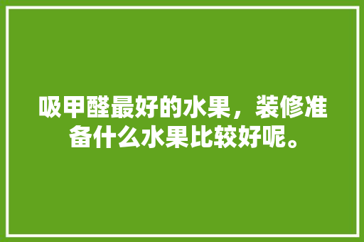 吸甲醛最好的水果，装修准备什么水果比较好呢。 吸甲醛最好的水果，装修准备什么水果比较好呢。 装修知识