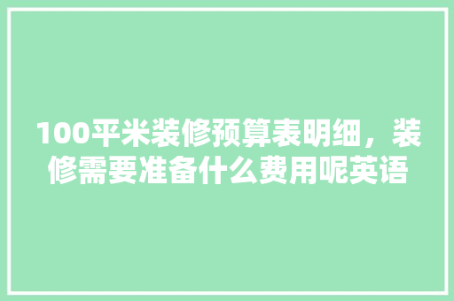 100平米装修预算表明细，装修需要准备什么费用呢英语。 100平米装修预算表明细，装修需要准备什么费用呢英语。 家居设计