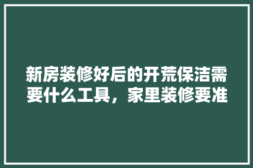 新房装修好后的开荒保洁需要什么工具，家里装修要准备什么工具呢。 新房装修好后的开荒保洁需要什么工具，家里装修要准备什么工具呢。 二手房