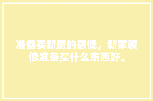 准备买新房的感慨，新家装修准备买什么东西好。 准备买新房的感慨，新家装修准备买什么东西好。 买房须知