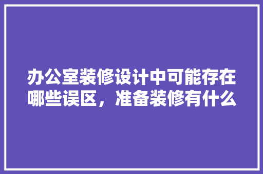 办公室装修设计中可能存在哪些误区，准备装修有什么误区没做好的。 办公室装修设计中可能存在哪些误区，准备装修有什么误区没做好的。 二手房