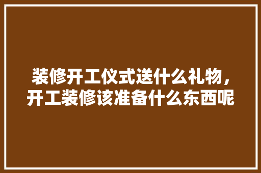 装修开工仪式送什么礼物，开工装修该准备什么东西呢。 装修开工仪式送什么礼物，开工装修该准备什么东西呢。 买房须知
