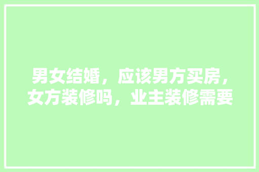 男女结婚，应该男方买房，女方装修吗，业主装修需要做什么准备工作。 男女结婚，应该男方买房，女方装修吗，业主装修需要做什么准备工作。 买房须知