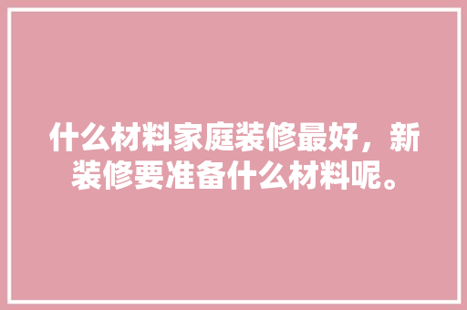 什么材料家庭装修最好，新装修要准备什么材料呢。 什么材料家庭装修最好，新装修要准备什么材料呢。 家居装饰