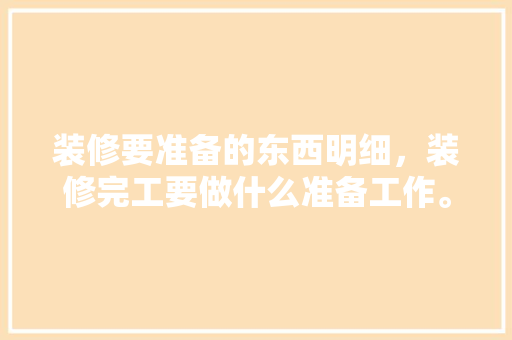 装修要准备的东西明细，装修完工要做什么准备工作。 装修要准备的东西明细，装修完工要做什么准备工作。 装修知识