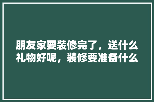 朋友家要装修完了，送什么礼物好呢，装修要准备什么礼物呢。 朋友家要装修完了，送什么礼物好呢，装修要准备什么礼物呢。 装修知识