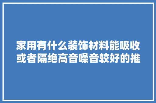 家用有什么装饰材料能吸收或者隔绝高音噪音较好的推荐，无噪音装修准备什么材料好。 家用有什么装饰材料能吸收或者隔绝高音噪音较好的推荐，无噪音装修准备什么材料好。 二手房