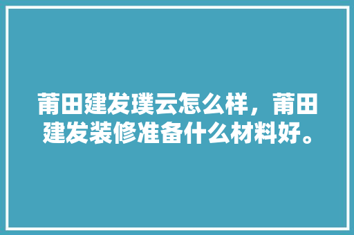 莆田建发璞云怎么样，莆田建发装修准备什么材料好。 莆田建发璞云怎么样，莆田建发装修准备什么材料好。 二手房