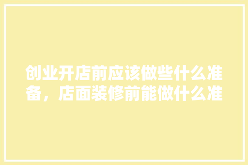 创业开店前应该做些什么准备，店面装修前能做什么准备工作。 创业开店前应该做些什么准备，店面装修前能做什么准备工作。 二手房