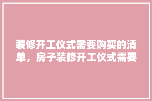 装修开工仪式需要购买的清单，房子装修开工仪式需要准备什么。 装修开工仪式需要购买的清单，房子装修开工仪式需要准备什么。 二手房