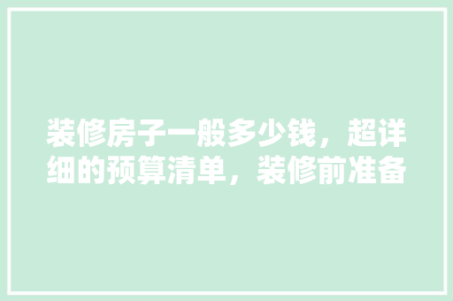 装修房子一般多少钱，超详细的预算清单，装修前准备什么预算表格好。 装修房子一般多少钱，超详细的预算清单，装修前准备什么预算表格好。 二手房