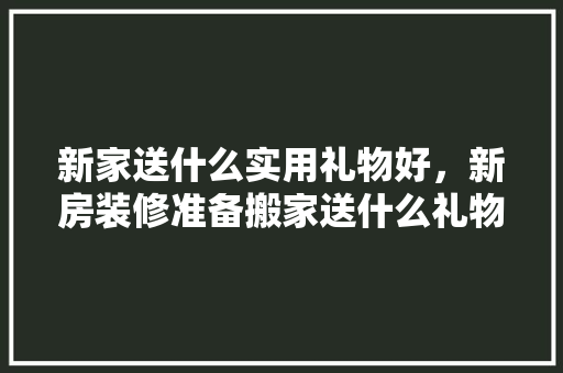 新家送什么实用礼物好，新房装修准备搬家送什么礼物。 新家送什么实用礼物好，新房装修准备搬家送什么礼物。 家居设计
