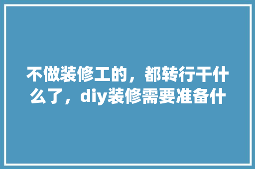 不做装修工的，都转行干什么了，diy装修需要准备什么东西。 不做装修工的，都转行干什么了，diy装修需要准备什么东西。 装修知识