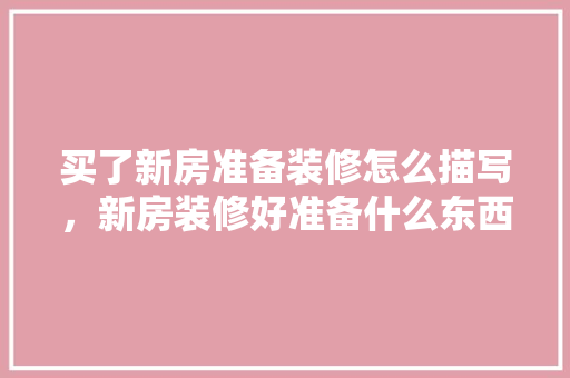 买了新房准备装修怎么描写，新房装修好准备什么东西。 买了新房准备装修怎么描写，新房装修好准备什么东西。 家居装饰