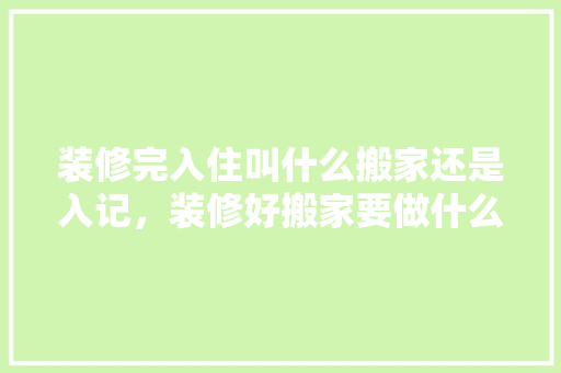 装修完入住叫什么搬家还是入记，装修好搬家要做什么准备工作。 装修完入住叫什么搬家还是入记，装修好搬家要做什么准备工作。 二手房