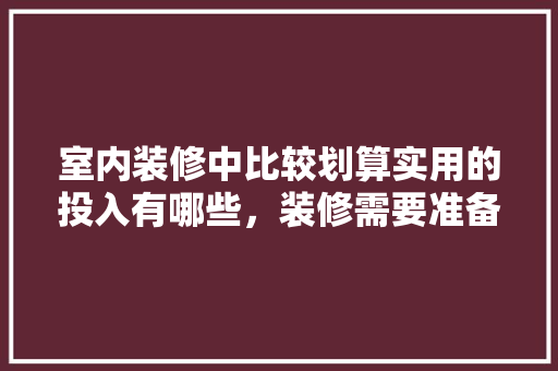 室内装修中比较划算实用的投入有哪些，装修需要准备什么图片和文字。 室内装修中比较划算实用的投入有哪些，装修需要准备什么图片和文字。 装修知识
