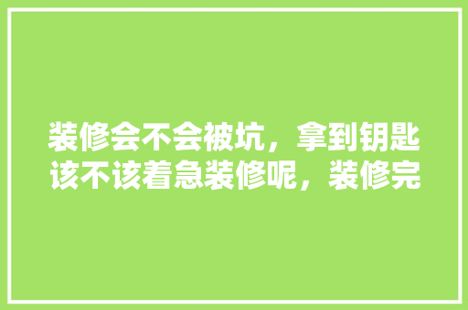 装修会不会被坑，拿到钥匙该不该着急装修呢，装修完工准备阶段是什么意思。 装修会不会被坑，拿到钥匙该不该着急装修呢，装修完工准备阶段是什么意思。 装修知识