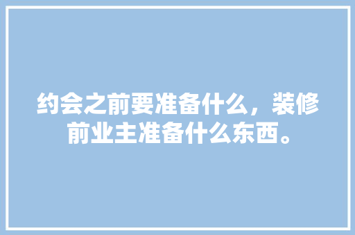 约会之前要准备什么，装修前业主准备什么东西。 约会之前要准备什么，装修前业主准备什么东西。 家居装饰