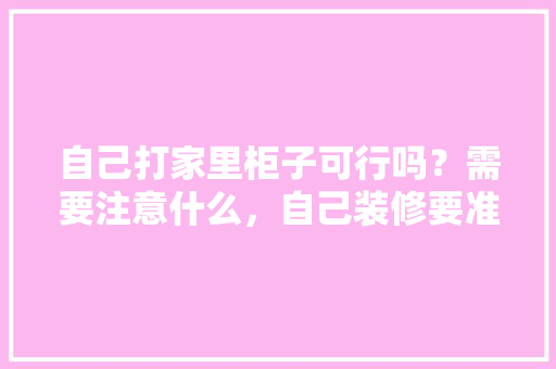 自己打家里柜子可行吗？需要注意什么，自己装修要准备什么文件呢。 自己打家里柜子可行吗？需要注意什么，自己装修要准备什么文件呢。 装修知识
