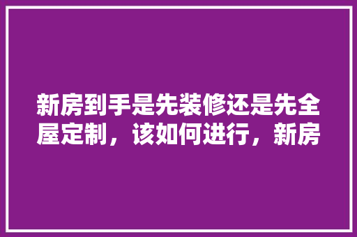 新房到手是先装修还是先全屋定制，该如何进行，新房装修钱要准备些什么东西。 新房到手是先装修还是先全屋定制，该如何进行，新房装修钱要准备些什么东西。 装修知识