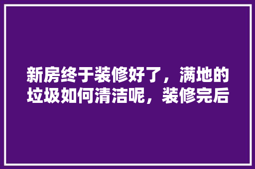 新房终于装修好了，满地的垃圾如何清洁呢，装修完后需要准备什么东西。 新房终于装修好了，满地的垃圾如何清洁呢，装修完后需要准备什么东西。 家居设计