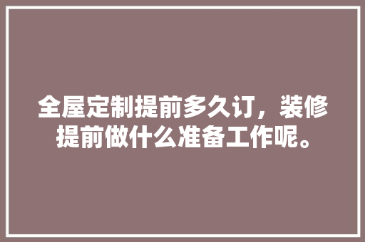 全屋定制提前多久订，装修提前做什么准备工作呢。 全屋定制提前多久订，装修提前做什么准备工作呢。 买房须知