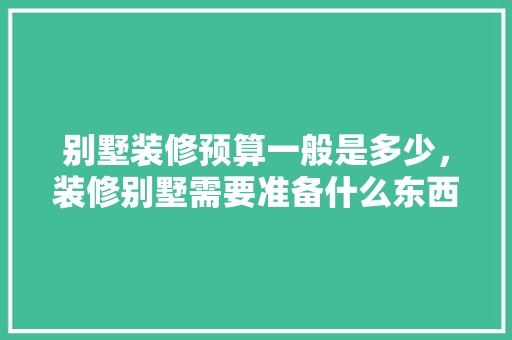 别墅装修预算一般是多少，装修别墅需要准备什么东西。 别墅装修预算一般是多少，装修别墅需要准备什么东西。 家居装饰