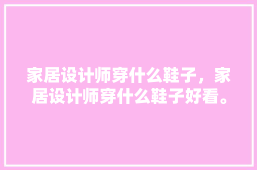 家居设计师穿什么鞋子，家居设计师穿什么鞋子好看。 家居设计师穿什么鞋子，家居设计师穿什么鞋子好看。 家居设计