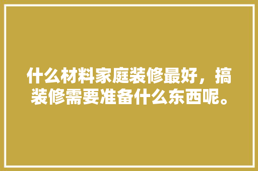 什么材料家庭装修最好，搞装修需要准备什么东西呢。 什么材料家庭装修最好，搞装修需要准备什么东西呢。 二手房