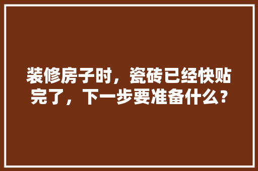 装修房子时，瓷砖已经快贴完了，下一步要准备什么？注意哪些，装修完事以后都准备什么东西。 装修房子时，瓷砖已经快贴完了，下一步要准备什么？注意哪些，装修完事以后都准备什么东西。 买房须知