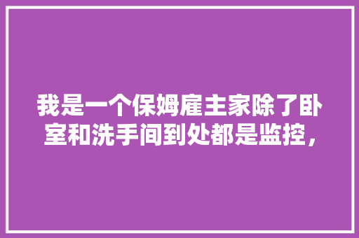 我是一个保姆雇主家除了卧室和洗手间到处都是监控，我还能干吗，装修第一天需要准备什么。 我是一个保姆雇主家除了卧室和洗手间到处都是监控，我还能干吗，装修第一天需要准备什么。 家居装饰