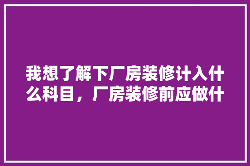 我想了解下厂房装修计入什么科目，厂房装修前应做什么准备工作。 我想了解下厂房装修计入什么科目，厂房装修前应做什么准备工作。 家居设计