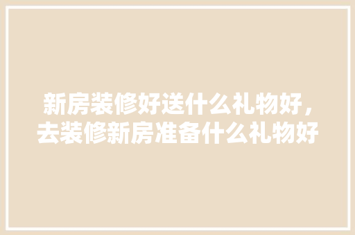 新房装修好送什么礼物好，去装修新房准备什么礼物好。 新房装修好送什么礼物好，去装修新房准备什么礼物好。 家居设计