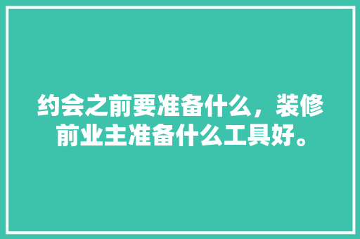 约会之前要准备什么，装修前业主准备什么工具好。 约会之前要准备什么，装修前业主准备什么工具好。 家居装饰