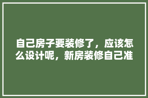 自己房子要装修了，应该怎么设计呢，新房装修自己准备什么东西。 自己房子要装修了，应该怎么设计呢，新房装修自己准备什么东西。 家居设计