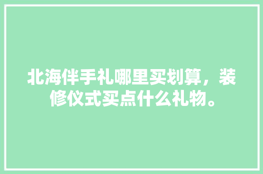 北海伴手礼哪里买划算，装修仪式买点什么礼物。 北海伴手礼哪里买划算，装修仪式买点什么礼物。 买房须知