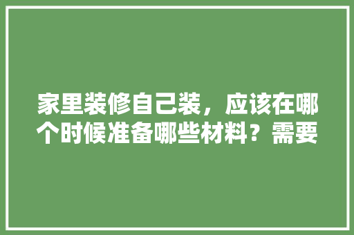 家里装修自己装，应该在哪个时候准备哪些材料？需要几个月时间，自己装修准备什么材料好。 家里装修自己装，应该在哪个时候准备哪些材料？需要几个月时间，自己装修准备什么材料好。 二手房