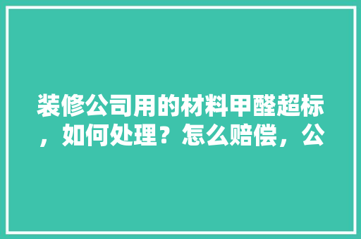装修公司用的材料甲醛超标，如何处理？怎么赔偿，公司装修前期准备什么材料好。 装修公司用的材料甲醛超标，如何处理？怎么赔偿，公司装修前期准备什么材料好。 装修知识