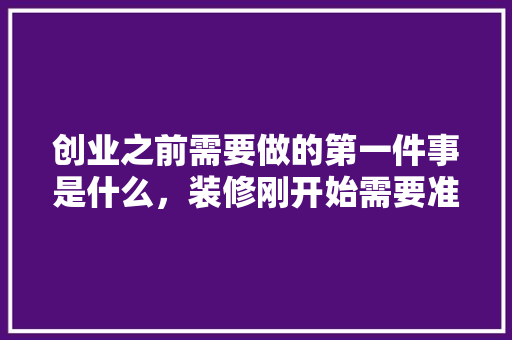 创业之前需要做的第一件事是什么，装修刚开始需要准备什么东西。 创业之前需要做的第一件事是什么，装修刚开始需要准备什么东西。 家居设计