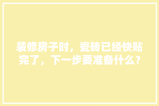 装修房子时，瓷砖已经快贴完了，下一步要准备什么？注意哪些，装修阶段准备什么材料。 装修房子时，瓷砖已经快贴完了，下一步要准备什么？注意哪些，装修阶段准备什么材料。 装修知识
