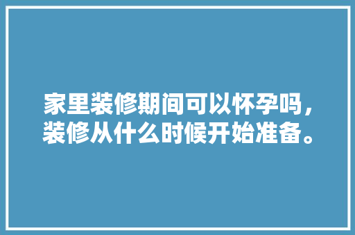 家里装修期间可以怀孕吗，装修从什么时候开始准备。 家里装修期间可以怀孕吗，装修从什么时候开始准备。 家居设计