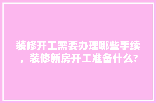 装修开工需要办理哪些手续，装修新房开工准备什么?。 装修开工需要办理哪些手续，装修新房开工准备什么?。 买房须知