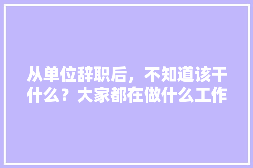 从单位辞职后，不知道该干什么？大家都在做什么工作，装修完之后该做什么准备工作。 从单位辞职后，不知道该干什么？大家都在做什么工作，装修完之后该做什么准备工作。 买房须知