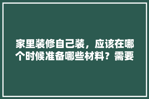 家里装修自己装，应该在哪个时候准备哪些材料？需要几个月时间，装修应该准备些什么东西。 家里装修自己装，应该在哪个时候准备哪些材料？需要几个月时间，装修应该准备些什么东西。 家居装饰