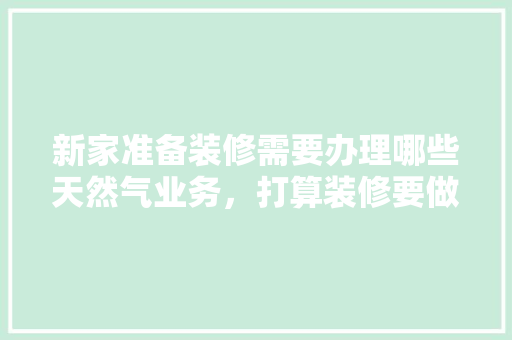 新家准备装修需要办理哪些天然气业务，打算装修要做什么准备工作。 新家准备装修需要办理哪些天然气业务，打算装修要做什么准备工作。 买房须知