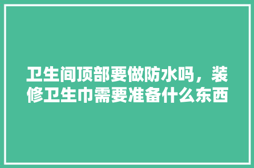 卫生间顶部要做防水吗，装修卫生巾需要准备什么东西。 卫生间顶部要做防水吗，装修卫生巾需要准备什么东西。 买房须知