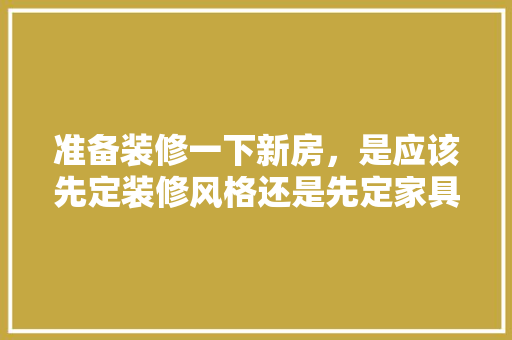 准备装修一下新房，是应该先定装修风格还是先定家具风格呢，装修前准备什么风格好看呢。 准备装修一下新房，是应该先定装修风格还是先定家具风格呢，装修前准备什么风格好看呢。 装修知识
